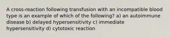 A cross-reaction following transfusion with an incompatible blood type is an example of which of the following? a) an autoimmune disease b) delayed hypersensitivity c) immediate hypersensitivity d) cytotoxic reaction