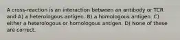 A cross-reaction is an interaction between an antibody or TCR and A) a heterologous antigen. B) a homologous antigen. C) either a heterologous or homologous antigen. D) None of these are correct.