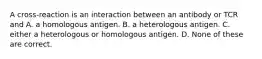 A cross-reaction is an interaction between an antibody or TCR and A. a homologous antigen. B. a heterologous antigen. C. either a heterologous or homologous antigen. D. None of these are correct.