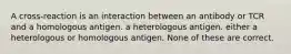 A cross-reaction is an interaction between an antibody or TCR and a homologous antigen. a heterologous antigen. either a heterologous or homologous antigen. None of these are correct.