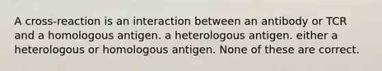 A cross-reaction is an interaction between an antibody or TCR and a homologous antigen. a heterologous antigen. either a heterologous or homologous antigen. None of these are correct.