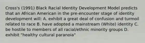 Cross's (1991) Black Racial Identity Development Model predicts that an African American in the pre-encounter stage of identity development will: A. exhibit a great deal of confusion and turmoil related to race B. have adopted a mainstream (White) identity C. be hostile to members of all racial/ethnic minority groups D. exhibit "healthy cultural paranoia"