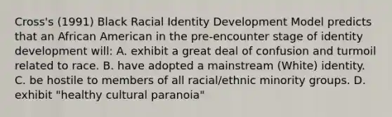 Cross's (1991) Black Racial Identity Development Model predicts that an African American in the pre-encounter stage of identity development will: A. exhibit a great deal of confusion and turmoil related to race. B. have adopted a mainstream (White) identity. C. be hostile to members of all racial/ethnic minority groups. D. exhibit "healthy cultural paranoia"