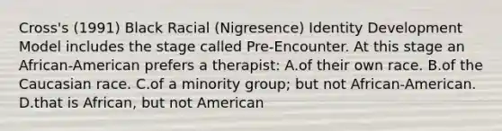 Cross's (1991) Black Racial (Nigresence) Identity Development Model includes the stage called Pre-Encounter. At this stage an African-American prefers a therapist: A.of their own race. B.of the Caucasian race. C.of a minority group; but not African-American. D.that is African, but not American