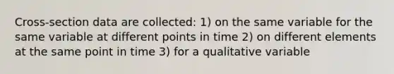 Cross-section data are collected: 1) on the same variable for the same variable at different points in time 2) on different elements at the same point in time 3) for a qualitative variable