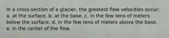 In a cross-section of a glacier, the greatest flow velocities occur: a. at the surface. b. at the base. c. in the few tens of meters below the surface. d. in the few tens of meters above the base. e. in the center of the flow.