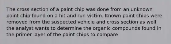 The cross-section of a paint chip was done from an unknown paint chip found on a hit and run victim. Known paint chips were removed from the suspected vehicle and cross section as well the analyst wants to determine the organic compounds found in the primer layer of the paint chips to compare