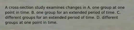 A cross-section study examines changes in A. one group at one point in time. B. one group for an extended period of time. C. different groups for an extended period of time. D. different groups at one point in time.