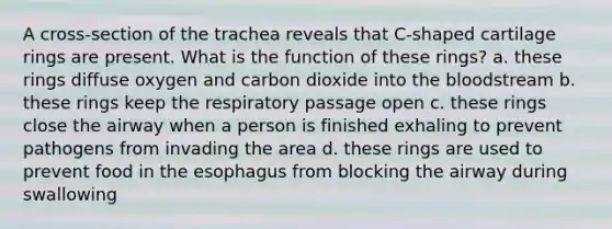 A cross-section of the trachea reveals that C-shaped cartilage rings are present. What is the function of these rings? a. these rings diffuse oxygen and carbon dioxide into the bloodstream b. these rings keep the respiratory passage open c. these rings close the airway when a person is finished exhaling to prevent pathogens from invading the area d. these rings are used to prevent food in the esophagus from blocking the airway during swallowing