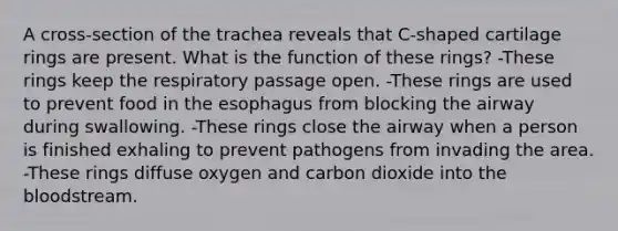 A cross-section of the trachea reveals that C-shaped cartilage rings are present. What is the function of these rings? -These rings keep the respiratory passage open. -These rings are used to prevent food in the esophagus from blocking the airway during swallowing. -These rings close the airway when a person is finished exhaling to prevent pathogens from invading the area. -These rings diffuse oxygen and carbon dioxide into the bloodstream.