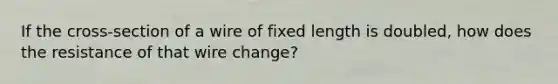 If the cross-section of a wire of fixed length is doubled, how does the resistance of that wire change?