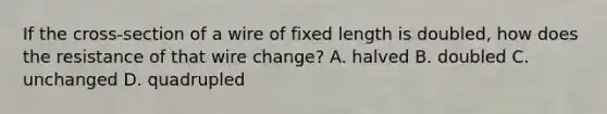 If the cross-section of a wire of fixed length is doubled, how does the resistance of that wire change? A. halved B. doubled C. unchanged D. quadrupled