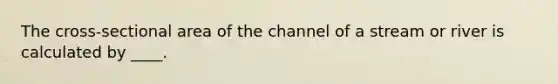 The cross-sectional area of the channel of a stream or river is calculated by ____.