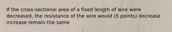 If the cross-sectional area of a fixed length of wire were decreased, the resistance of the wire would (5 points) decrease increase remain the same