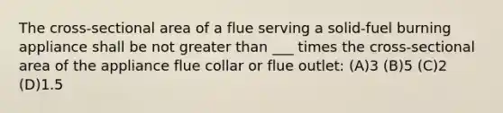 The cross-sectional area of a flue serving a solid-fuel burning appliance shall be not greater than ___ times the cross-sectional area of the appliance flue collar or flue outlet: (A)3 (B)5 (C)2 (D)1.5