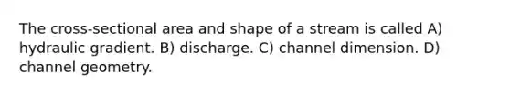 The cross-sectional area and shape of a stream is called A) hydraulic gradient. B) discharge. C) channel dimension. D) channel geometry.