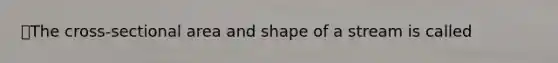 ⭐️The cross-sectional area and shape of a stream is called