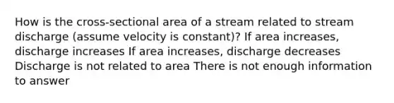 How is the cross-sectional area of a stream related to stream discharge (assume velocity is constant)? If area increases, discharge increases If area increases, discharge decreases Discharge is not related to area There is not enough information to answer