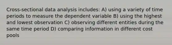 Cross-sectional data analysis includes: A) using a variety of time periods to measure the dependent variable B) using the highest and lowest observation C) observing different entities during the same time period D) comparing information in different cost pools