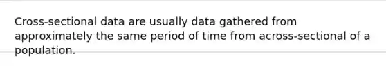 Cross-sectional data are usually data gathered from approximately the same period of time from across-sectional of a population.