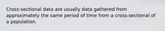 Cross-sectional data are usually data gathered from approximately the same period of time from a cross-sectional of a population.