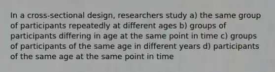 In a cross-sectional design, researchers study a) the same group of participants repeatedly at different ages b) groups of participants differing in age at the same point in time c) groups of participants of the same age in different years d) participants of the same age at the same point in time