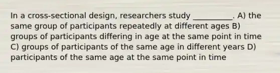 In a cross-sectional design, researchers study __________. A) the same group of participants repeatedly at different ages B) groups of participants differing in age at the same point in time C) groups of participants of the same age in different years D) participants of the same age at the same point in time