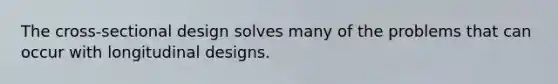 The cross-sectional design solves many of the problems that can occur with longitudinal designs.