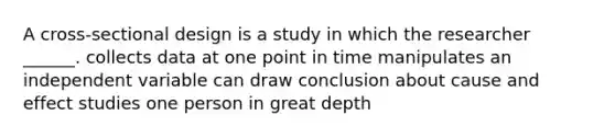 A cross-sectional design is a study in which the researcher ______. collects data at one point in time manipulates an independent variable can draw conclusion about cause and effect studies one person in great depth