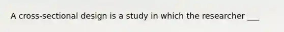 A cross-sectional design is a study in which the researcher ___