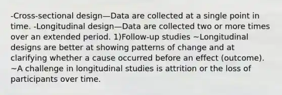 -Cross-sectional design—Data are collected at a single point in time. -Longitudinal design—Data are collected two or more times over an extended period. 1)Follow-up studies ~Longitudinal designs are better at showing patterns of change and at clarifying whether a cause occurred before an effect (outcome). ~A challenge in longitudinal studies is attrition or the loss of participants over time.