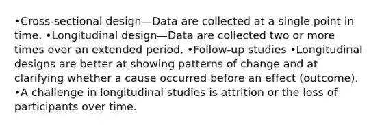 •Cross-sectional design—Data are collected at a single point in time. •Longitudinal design—Data are collected two or more times over an extended period. •Follow-up studies •Longitudinal designs are better at showing patterns of change and at clarifying whether a cause occurred before an effect (outcome). •A challenge in longitudinal studies is attrition or the loss of participants over time.