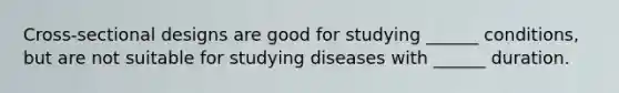 Cross-sectional designs are good for studying ______ conditions, but are not suitable for studying diseases with ______ duration.