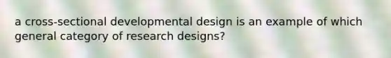 a cross-sectional developmental design is an example of which general category of research designs?