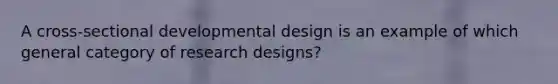 A cross-sectional developmental design is an example of which general category of research designs?