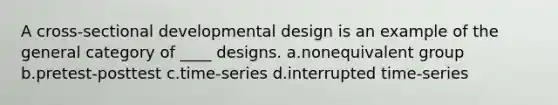 A cross-sectional developmental design is an example of the general category of ____ designs. a.nonequivalent group b.pretest-posttest c.time-series d.interrupted time-series