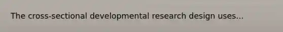 The cross-sectional developmental research design uses...