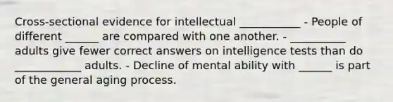 Cross-sectional evidence for intellectual ___________ - People of different ______ are compared with one another. - __________ adults give fewer correct answers on intelligence tests than do ____________ adults. - Decline of mental ability with ______ is part of the general aging process.