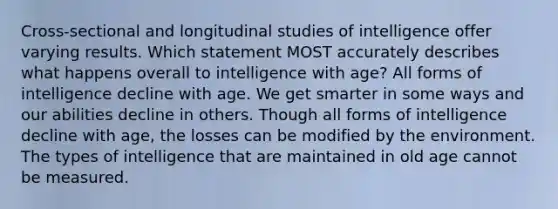 Cross-sectional and longitudinal studies of intelligence offer varying results. Which statement MOST accurately describes what happens overall to intelligence with age? All forms of intelligence decline with age. We get smarter in some ways and our abilities decline in others. Though all forms of intelligence decline with age, the losses can be modified by the environment. The types of intelligence that are maintained in old age cannot be measured.