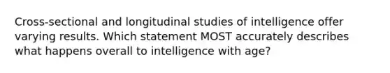 Cross-sectional and longitudinal studies of intelligence offer varying results. Which statement MOST accurately describes what happens overall to intelligence with age?