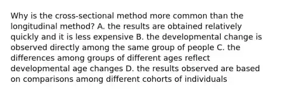 Why is the cross-sectional method more common than the longitudinal method? A. the results are obtained relatively quickly and it is less expensive B. the developmental change is observed directly among the same group of people C. the differences among groups of different ages reflect developmental age changes D. the results observed are based on comparisons among different cohorts of individuals