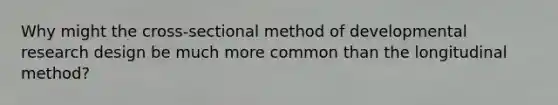 Why might the cross-sectional method of developmental research design be much more common than the longitudinal method?