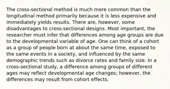 The cross-sectional method is much more common than the longitudinal method primarily because it is less expensive and immediately yields results. There are, however, some disadvantages to cross-sectional designs. Most important, the researcher must infer that differences among age groups are due to the developmental variable of age. One can think of a cohort as a group of people born at about the same time, exposed to the same events in a society, and influenced by the same demographic trends such as divorce rates and family size. In a cross-sectional study, a difference among groups of different ages may reflect developmental age changes; however, the differences may result from cohort effects.