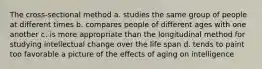 The cross-sectional method a. studies the same group of people at different times b. compares people of different ages with one another c. is more appropriate than the longitudinal method for studying intellectual change over the life span d. tends to paint too favorable a picture of the effects of aging on intelligence