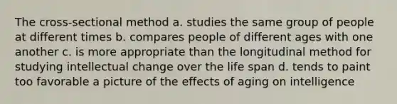 The cross-sectional method a. studies the same group of people at different times b. compares people of different ages with one another c. is more appropriate than the longitudinal method for studying intellectual change over the life span d. tends to paint too favorable a picture of the effects of aging on intelligence