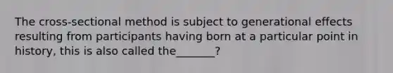 The cross-sectional method is subject to generational effects resulting from participants having born at a particular point in history, this is also called the_______?