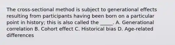 The cross-sectional method is subject to generational effects resulting from participants having been born on a particular point in history; this is also called the _____. A. Generational correlation B. Cohort effect C. Historical bias D. Age-related differences