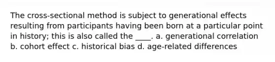 The cross-sectional method is subject to generational effects resulting from participants having been born at a particular point in history; this is also called the ____. a. generational correlation b. cohort effect c. historical bias d. age-related differences