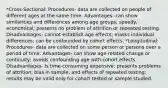 *Cross-Sectional: Procedures- data are collected on people of different ages at the same time. Advantages- can show similarities and differences among age groups; speedy, economical; presents no problem of attrition or repeated testing. Disadvantages- cannot establish age effects; masks individual differences; can be confounded by cohort effects. *Longitudinal: Procedures- data are collected on some person or persons over a period of time. Advantages- can show age-related change or continuity; avoids confounding age with cohort effects. Disadvantages- Is time-consuming expensive; presents problems of attrition, bias in sample, and effects of repeated testing; results may be valid only for cohort tested or sample studied.