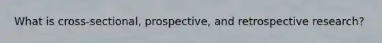 What is cross-sectional, prospective, and retrospective research?